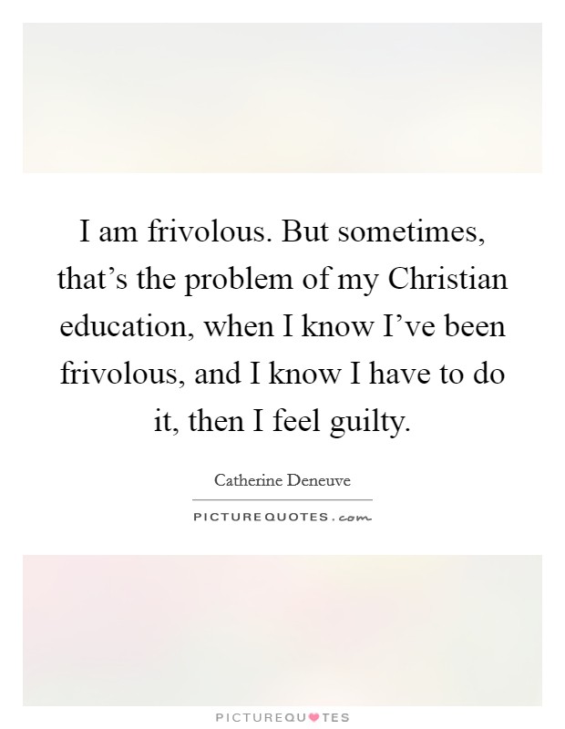 I am frivolous. But sometimes, that's the problem of my Christian education, when I know I've been frivolous, and I know I have to do it, then I feel guilty. Picture Quote #1