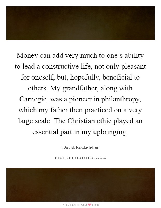 Money can add very much to one's ability to lead a constructive life, not only pleasant for oneself, but, hopefully, beneficial to others. My grandfather, along with Carnegie, was a pioneer in philanthropy, which my father then practiced on a very large scale. The Christian ethic played an essential part in my upbringing. Picture Quote #1