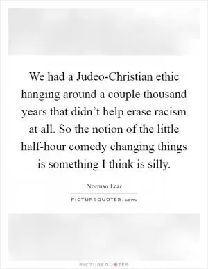 We had a Judeo-Christian ethic hanging around a couple thousand years that didn’t help erase racism at all. So the notion of the little half-hour comedy changing things is something I think is silly Picture Quote #1