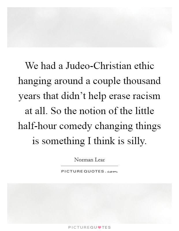 We had a Judeo-Christian ethic hanging around a couple thousand years that didn't help erase racism at all. So the notion of the little half-hour comedy changing things is something I think is silly. Picture Quote #1