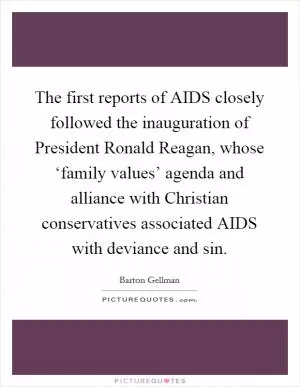 The first reports of AIDS closely followed the inauguration of President Ronald Reagan, whose ‘family values’ agenda and alliance with Christian conservatives associated AIDS with deviance and sin Picture Quote #1