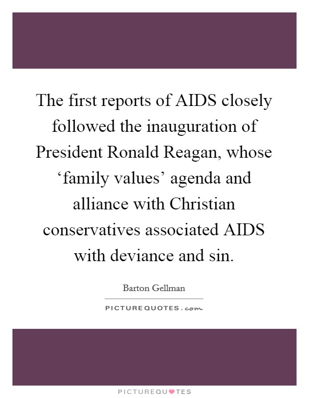 The first reports of AIDS closely followed the inauguration of President Ronald Reagan, whose ‘family values' agenda and alliance with Christian conservatives associated AIDS with deviance and sin. Picture Quote #1