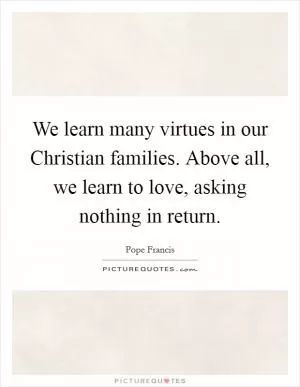 We learn many virtues in our Christian families. Above all, we learn to love, asking nothing in return Picture Quote #1