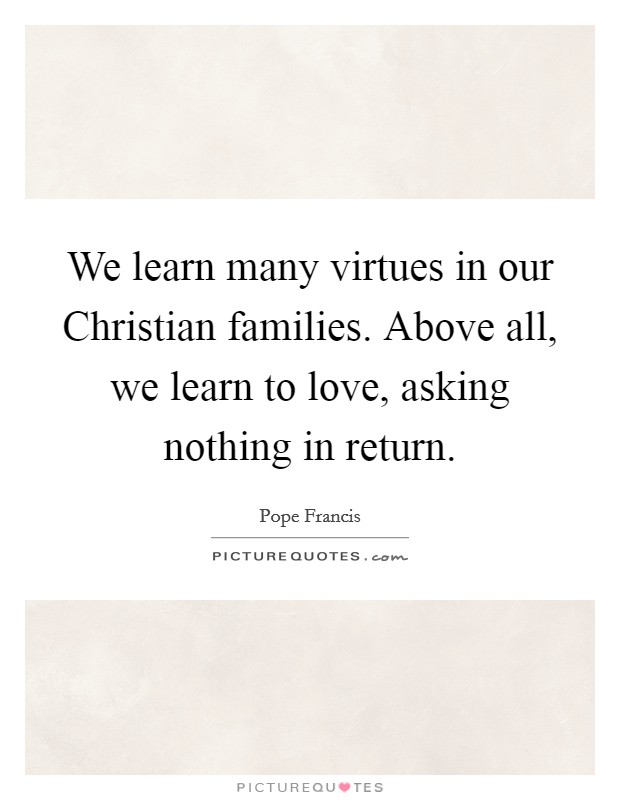 We learn many virtues in our Christian families. Above all, we learn to love, asking nothing in return. Picture Quote #1
