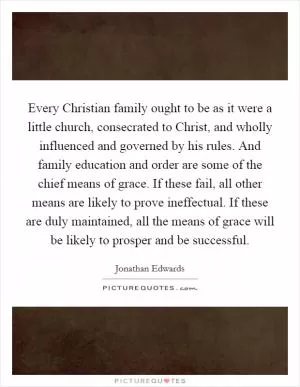 Every Christian family ought to be as it were a little church, consecrated to Christ, and wholly influenced and governed by his rules. And family education and order are some of the chief means of grace. If these fail, all other means are likely to prove ineffectual. If these are duly maintained, all the means of grace will be likely to prosper and be successful Picture Quote #1