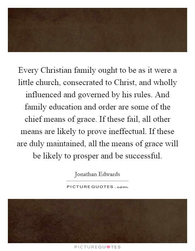 Every Christian family ought to be as it were a little church, consecrated to Christ, and wholly influenced and governed by his rules. And family education and order are some of the chief means of grace. If these fail, all other means are likely to prove ineffectual. If these are duly maintained, all the means of grace will be likely to prosper and be successful. Picture Quote #1