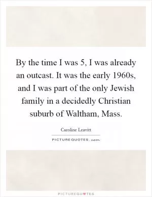 By the time I was 5, I was already an outcast. It was the early 1960s, and I was part of the only Jewish family in a decidedly Christian suburb of Waltham, Mass Picture Quote #1
