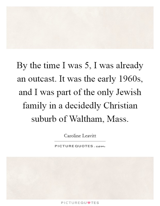 By the time I was 5, I was already an outcast. It was the early 1960s, and I was part of the only Jewish family in a decidedly Christian suburb of Waltham, Mass. Picture Quote #1