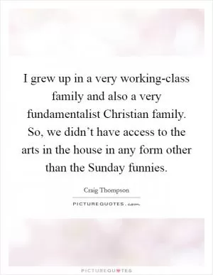 I grew up in a very working-class family and also a very fundamentalist Christian family. So, we didn’t have access to the arts in the house in any form other than the Sunday funnies Picture Quote #1