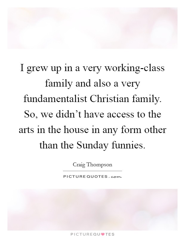 I grew up in a very working-class family and also a very fundamentalist Christian family. So, we didn't have access to the arts in the house in any form other than the Sunday funnies. Picture Quote #1