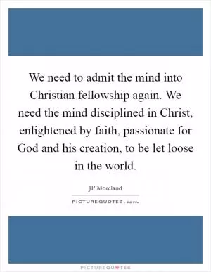 We need to admit the mind into Christian fellowship again. We need the mind disciplined in Christ, enlightened by faith, passionate for God and his creation, to be let loose in the world Picture Quote #1
