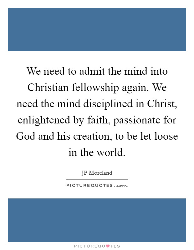 We need to admit the mind into Christian fellowship again. We need the mind disciplined in Christ, enlightened by faith, passionate for God and his creation, to be let loose in the world. Picture Quote #1