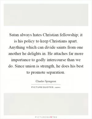 Satan always hates Christian fellowship; it is his policy to keep Christians apart. Anything which can divide saints from one another he delights in. He attaches far more importance to godly intercourse than we do. Since union is strength, he does his best to promote separation Picture Quote #1