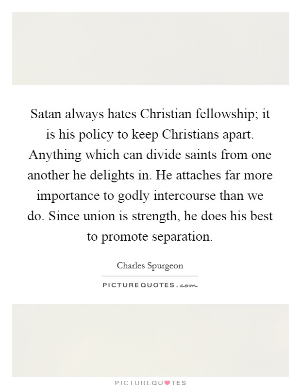 Satan always hates Christian fellowship; it is his policy to keep Christians apart. Anything which can divide saints from one another he delights in. He attaches far more importance to godly intercourse than we do. Since union is strength, he does his best to promote separation. Picture Quote #1