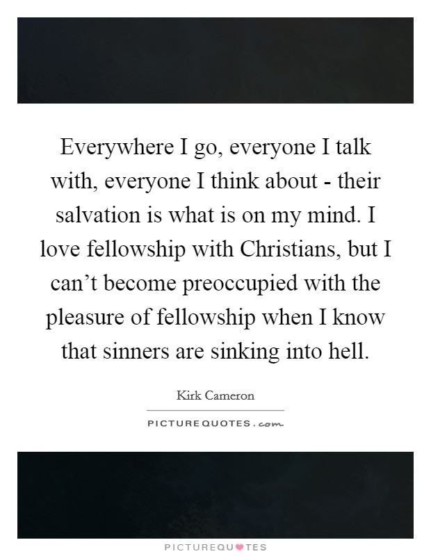 Everywhere I go, everyone I talk with, everyone I think about - their salvation is what is on my mind. I love fellowship with Christians, but I can't become preoccupied with the pleasure of fellowship when I know that sinners are sinking into hell. Picture Quote #1