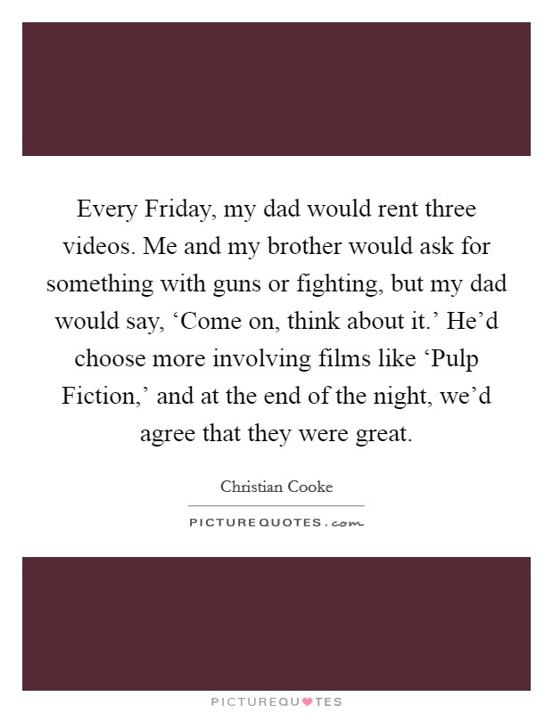 Every Friday, my dad would rent three videos. Me and my brother would ask for something with guns or fighting, but my dad would say, ‘Come on, think about it.' He'd choose more involving films like ‘Pulp Fiction,' and at the end of the night, we'd agree that they were great. Picture Quote #1