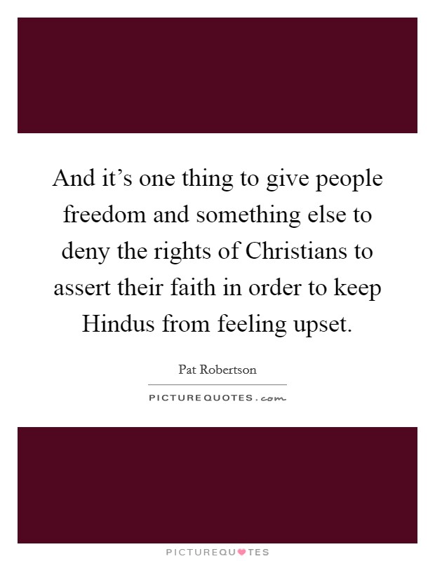 And it's one thing to give people freedom and something else to deny the rights of Christians to assert their faith in order to keep Hindus from feeling upset. Picture Quote #1