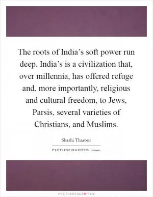 The roots of India’s soft power run deep. India’s is a civilization that, over millennia, has offered refuge and, more importantly, religious and cultural freedom, to Jews, Parsis, several varieties of Christians, and Muslims Picture Quote #1