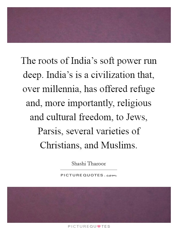 The roots of India's soft power run deep. India's is a civilization that, over millennia, has offered refuge and, more importantly, religious and cultural freedom, to Jews, Parsis, several varieties of Christians, and Muslims. Picture Quote #1