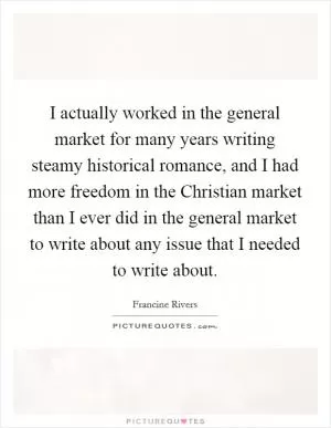 I actually worked in the general market for many years writing steamy historical romance, and I had more freedom in the Christian market than I ever did in the general market to write about any issue that I needed to write about Picture Quote #1