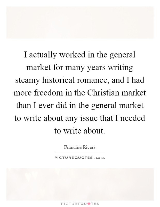 I actually worked in the general market for many years writing steamy historical romance, and I had more freedom in the Christian market than I ever did in the general market to write about any issue that I needed to write about. Picture Quote #1