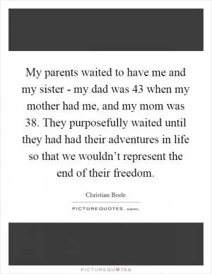 My parents waited to have me and my sister - my dad was 43 when my mother had me, and my mom was 38. They purposefully waited until they had had their adventures in life so that we wouldn’t represent the end of their freedom Picture Quote #1