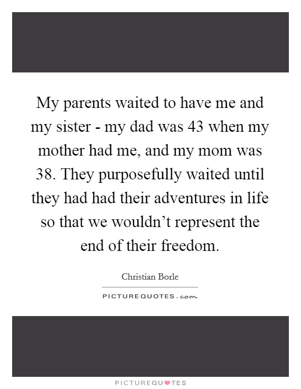 My parents waited to have me and my sister - my dad was 43 when my mother had me, and my mom was 38. They purposefully waited until they had had their adventures in life so that we wouldn't represent the end of their freedom. Picture Quote #1