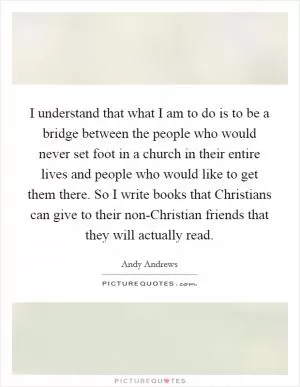 I understand that what I am to do is to be a bridge between the people who would never set foot in a church in their entire lives and people who would like to get them there. So I write books that Christians can give to their non-Christian friends that they will actually read Picture Quote #1