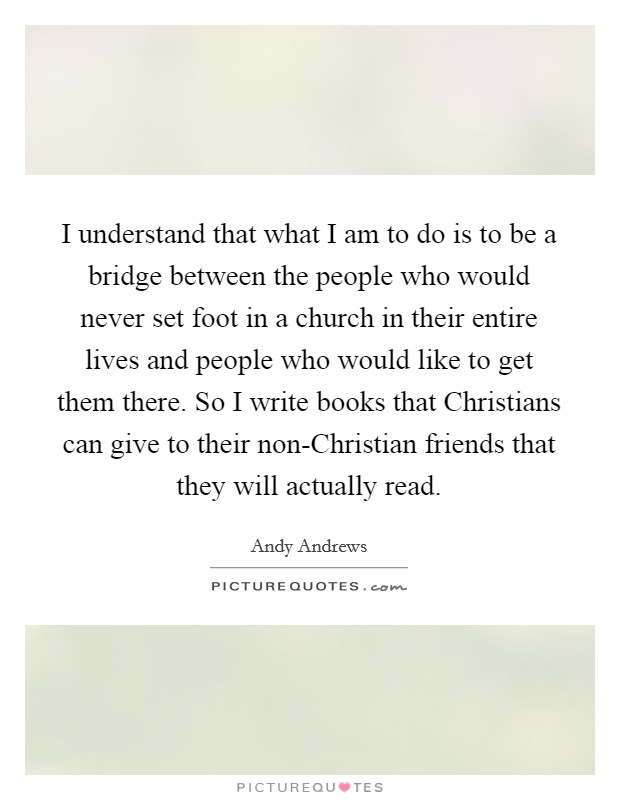 I understand that what I am to do is to be a bridge between the people who would never set foot in a church in their entire lives and people who would like to get them there. So I write books that Christians can give to their non-Christian friends that they will actually read. Picture Quote #1
