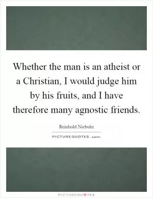 Whether the man is an atheist or a Christian, I would judge him by his fruits, and I have therefore many agnostic friends Picture Quote #1