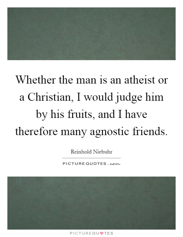 Whether the man is an atheist or a Christian, I would judge him by his fruits, and I have therefore many agnostic friends. Picture Quote #1