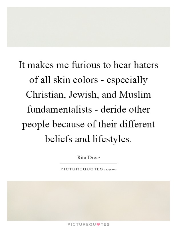 It makes me furious to hear haters of all skin colors - especially Christian, Jewish, and Muslim fundamentalists - deride other people because of their different beliefs and lifestyles. Picture Quote #1
