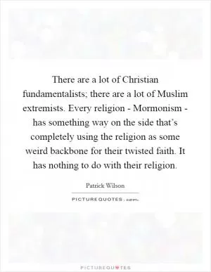 There are a lot of Christian fundamentalists; there are a lot of Muslim extremists. Every religion - Mormonism - has something way on the side that’s completely using the religion as some weird backbone for their twisted faith. It has nothing to do with their religion Picture Quote #1