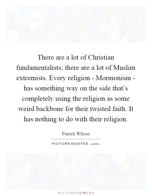 There are a lot of Christian fundamentalists; there are a lot of Muslim extremists. Every religion - Mormonism - has something way on the side that's completely using the religion as some weird backbone for their twisted faith. It has nothing to do with their religion. Picture Quote #1