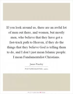 If you look around us, there are an awful lot of men out there, and women, but mostly men, who believe that they have got a fast-track path to Heaven, if they do the things that they believe God is telling them to do, and I don’t just mean Islamic people. I mean Fundamentalist Christians Picture Quote #1