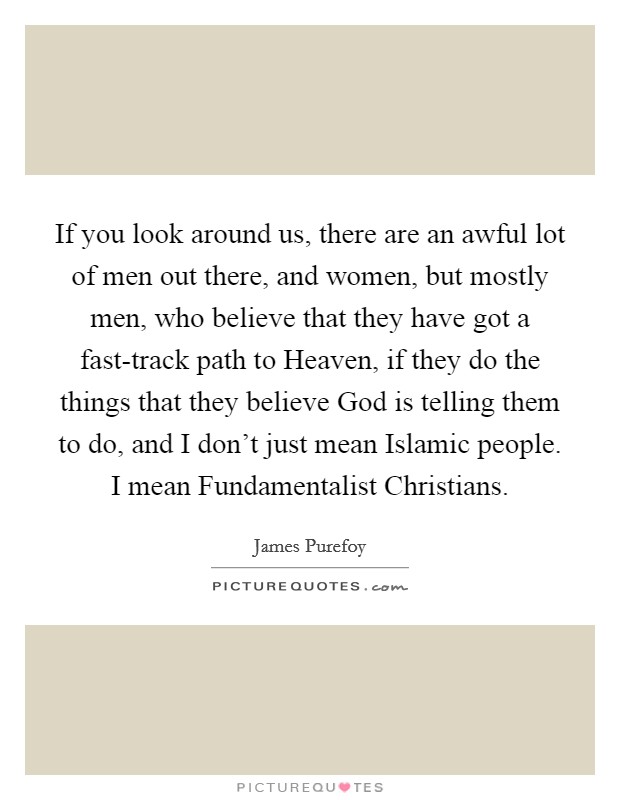 If you look around us, there are an awful lot of men out there, and women, but mostly men, who believe that they have got a fast-track path to Heaven, if they do the things that they believe God is telling them to do, and I don't just mean Islamic people. I mean Fundamentalist Christians. Picture Quote #1