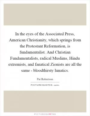 In the eyes of the Associated Press, American Christianity, which springs from the Protestant Reformation, is fundamentalist. And Christian Fundamentalists, radical Muslims, Hindu extremists, and fanatical Zionists are all the same - bloodthirsty lunatics Picture Quote #1