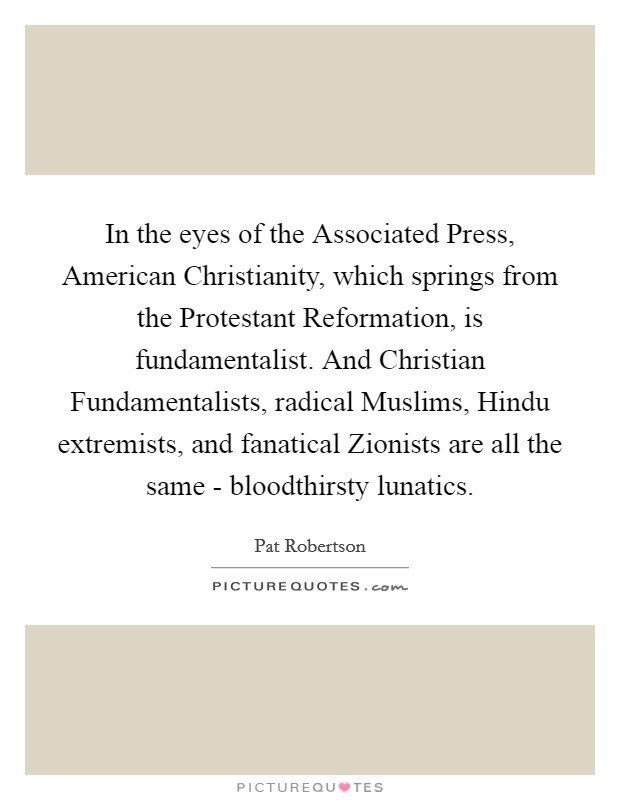 In the eyes of the Associated Press, American Christianity, which springs from the Protestant Reformation, is fundamentalist. And Christian Fundamentalists, radical Muslims, Hindu extremists, and fanatical Zionists are all the same - bloodthirsty lunatics. Picture Quote #1