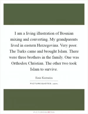 I am a living illustration of Bosnian mixing and converting. My grandparents lived in eastern Herzegovina. Very poor. The Turks came and brought Islam. There were three brothers in the family. One was Orthodox Christian. The other two took Islam to survive Picture Quote #1
