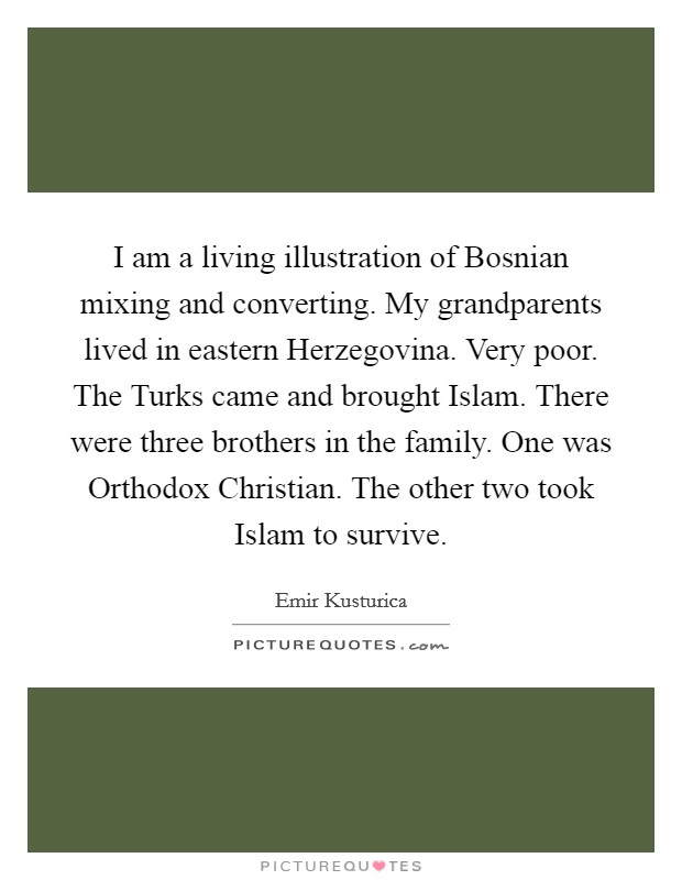 I am a living illustration of Bosnian mixing and converting. My grandparents lived in eastern Herzegovina. Very poor. The Turks came and brought Islam. There were three brothers in the family. One was Orthodox Christian. The other two took Islam to survive. Picture Quote #1