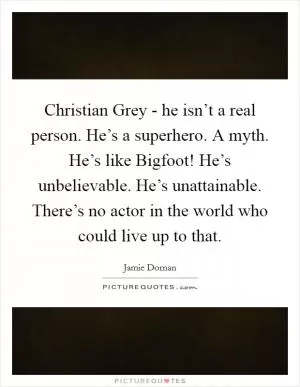 Christian Grey - he isn’t a real person. He’s a superhero. A myth. He’s like Bigfoot! He’s unbelievable. He’s unattainable. There’s no actor in the world who could live up to that Picture Quote #1