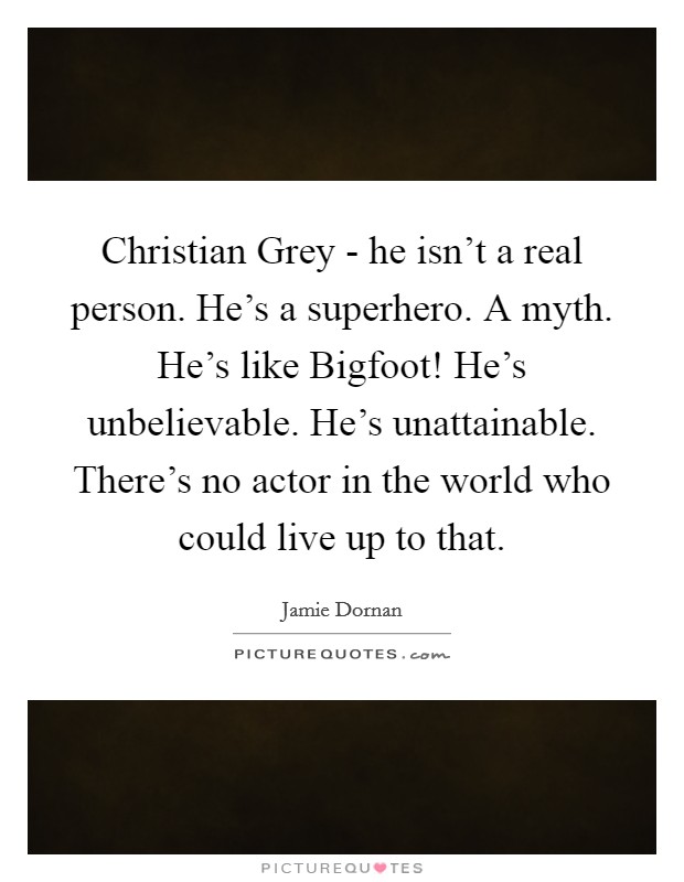 Christian Grey - he isn't a real person. He's a superhero. A myth. He's like Bigfoot! He's unbelievable. He's unattainable. There's no actor in the world who could live up to that. Picture Quote #1