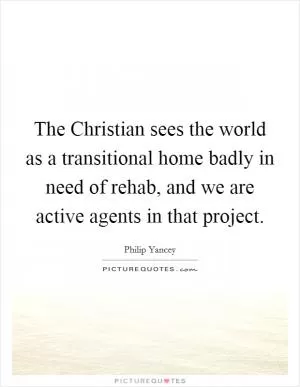 The Christian sees the world as a transitional home badly in need of rehab, and we are active agents in that project Picture Quote #1