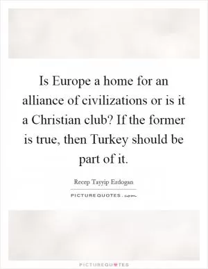 Is Europe a home for an alliance of civilizations or is it a Christian club? If the former is true, then Turkey should be part of it Picture Quote #1