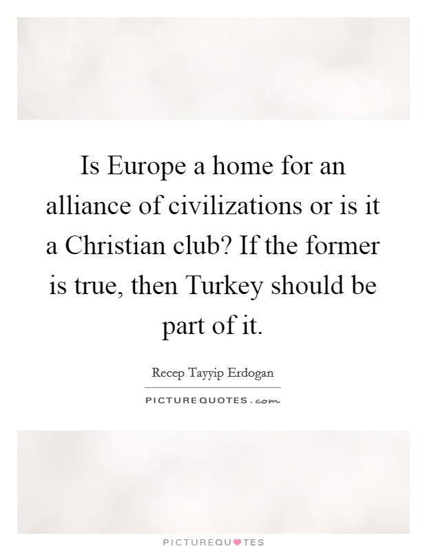 Is Europe a home for an alliance of civilizations or is it a Christian club? If the former is true, then Turkey should be part of it. Picture Quote #1