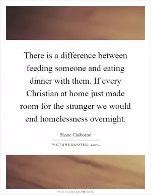 There is a difference between feeding someone and eating dinner with them. If every Christian at home just made room for the stranger we would end homelessness overnight Picture Quote #1