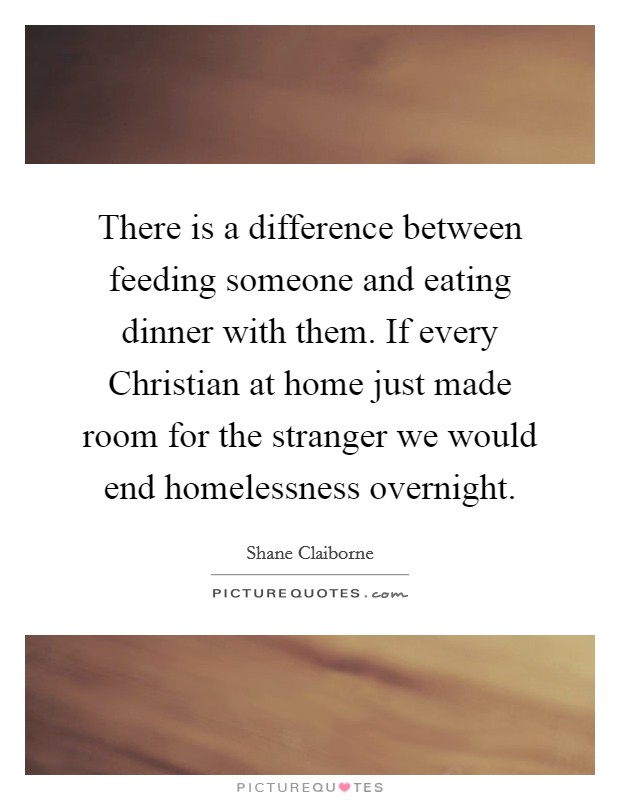 There is a difference between feeding someone and eating dinner with them. If every Christian at home just made room for the stranger we would end homelessness overnight. Picture Quote #1