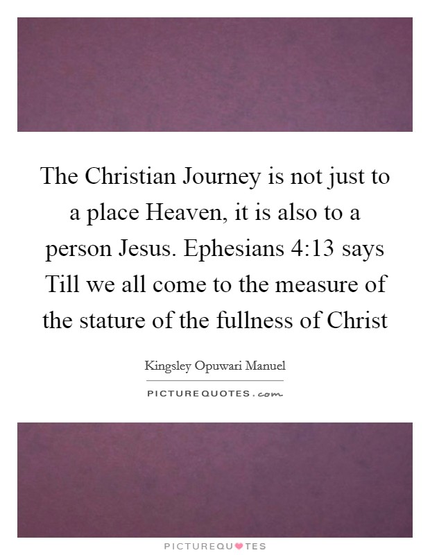 The Christian Journey is not just to a place Heaven, it is also to a person Jesus. Ephesians 4:13 says Till we all come to the measure of the stature of the fullness of Christ Picture Quote #1
