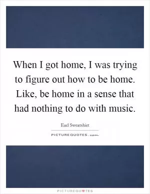 When I got home, I was trying to figure out how to be home. Like, be home in a sense that had nothing to do with music Picture Quote #1