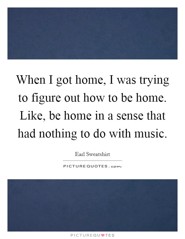 When I got home, I was trying to figure out how to be home. Like, be home in a sense that had nothing to do with music. Picture Quote #1